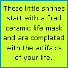 Text Box: These little shrines start with a fired ceramic life mask and are completed with the artifacts of your life.